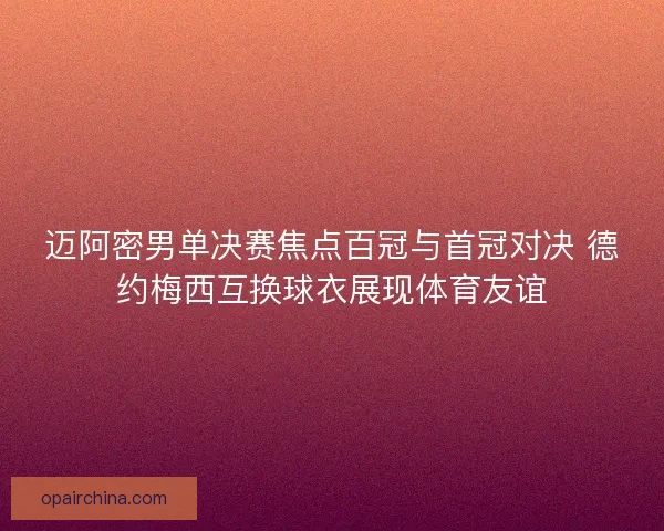 迈阿密男单决赛焦点百冠与首冠对决 德约梅西互换球衣展现体育友谊