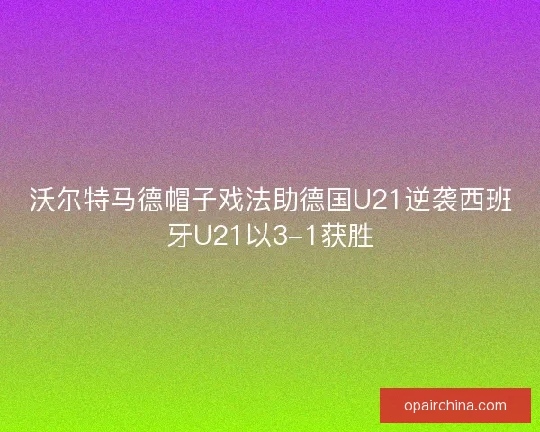 沃尔特马德帽子戏法助德国U21逆袭西班牙U21以3-1获胜