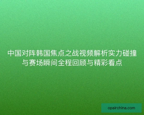中国对阵韩国焦点之战视频解析实力碰撞与赛场瞬间全程回顾与精彩看点