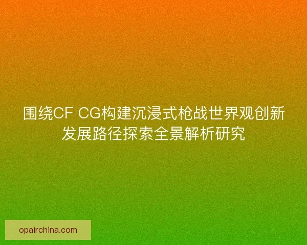 围绕CF CG构建沉浸式枪战世界观创新发展路径探索全景解析研究