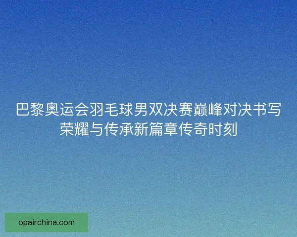 巴黎奥运会羽毛球男双决赛巅峰对决书写荣耀与传承新篇章传奇时刻