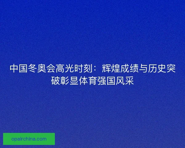中国冬奥会高光时刻：辉煌成绩与历史突破彰显体育强国风采