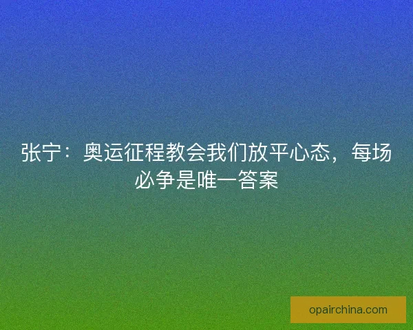 张宁：奥运征程教会我们放平心态，每场必争是唯一答案