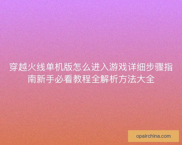穿越火线单机版怎么进入游戏详细步骤指南新手必看教程全解析方法大全 穿越火线单机版怎么进入游戏详细步骤指南新手必看教程全解析方法大全