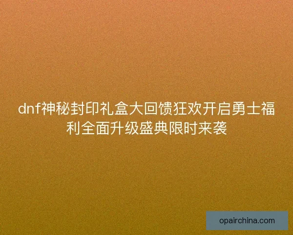 dnf神秘封印礼盒大回馈狂欢开启勇士福利全面升级盛典限时来袭