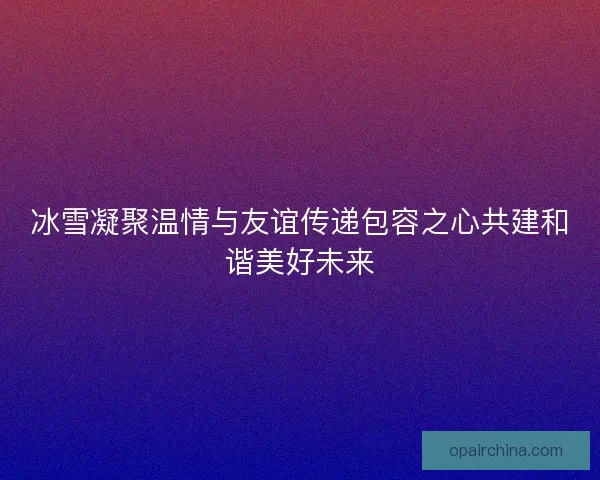 冰雪凝聚温情与友谊传递包容之心共建和谐美好未来