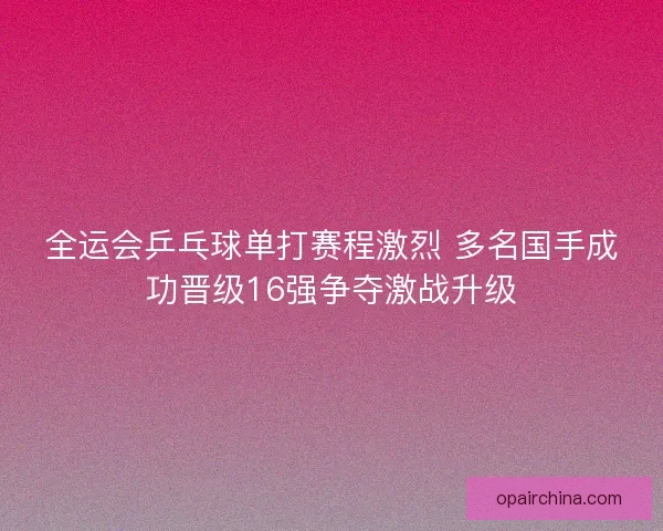 全运会乒乓球单打赛程激烈 多名国手成功晋级16强争夺激战升级