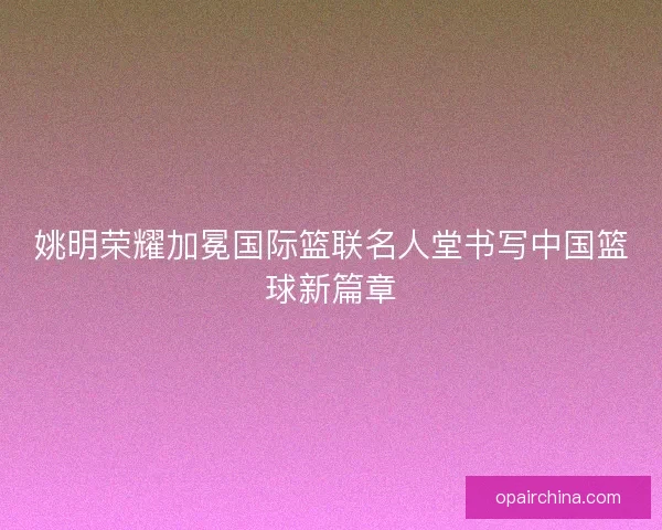 姚明荣耀加冕国际篮联名人堂书写中国篮球新篇章