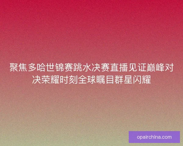 聚焦多哈世锦赛跳水决赛直播见证巅峰对决荣耀时刻全球瞩目群星闪耀