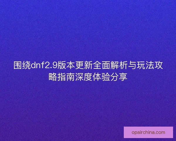 围绕dnf2.9版本更新全面解析与玩法攻略指南深度体验分享