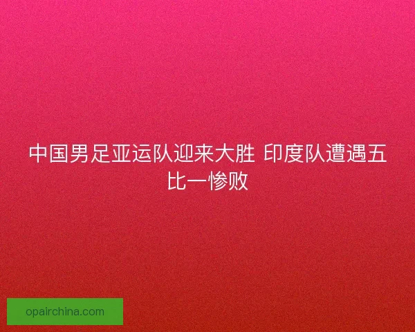 中国男足亚运队迎来大胜 印度队遭遇五比一惨败
