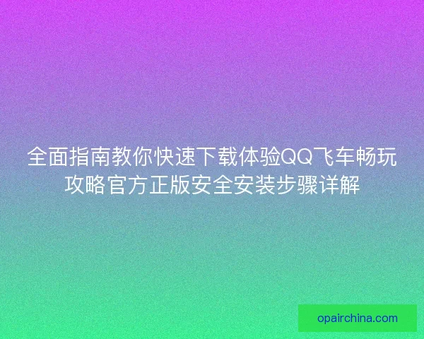 全面指南教你快速下载体验QQ飞车畅玩攻略官方正版安全安装步骤详解