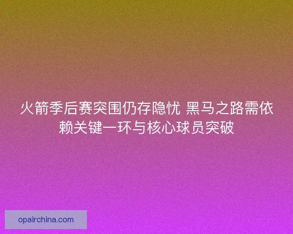 火箭季后赛突围仍存隐忧 黑马之路需依赖关键一环与核心球员突破