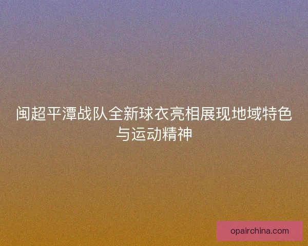 闽超平潭战队全新球衣亮相展现地域特色与运动精神
