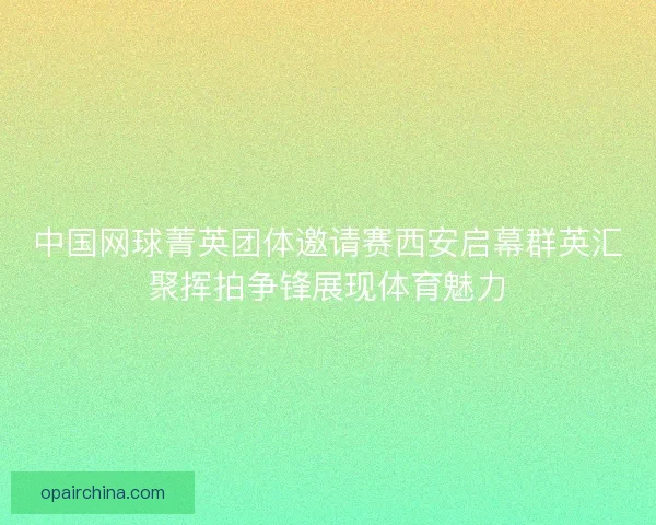 中国网球菁英团体邀请赛西安启幕群英汇聚挥拍争锋展现体育魅力