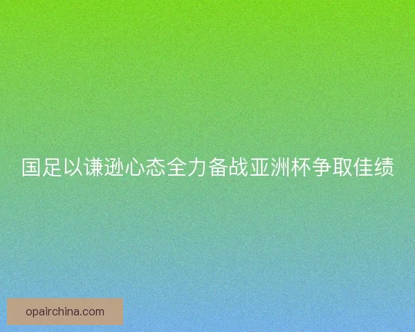 国足以谦逊心态全力备战亚洲杯争取佳绩