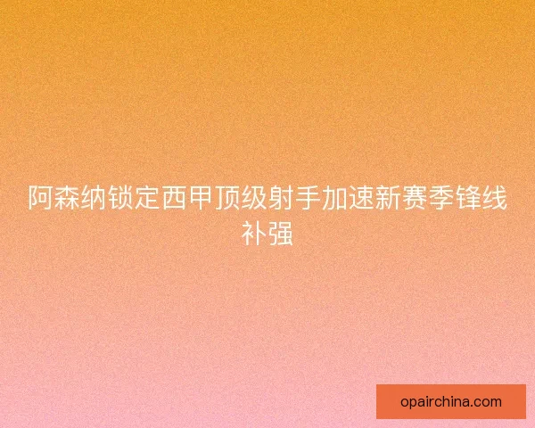 阿森纳锁定西甲顶级射手加速新赛季锋线补强