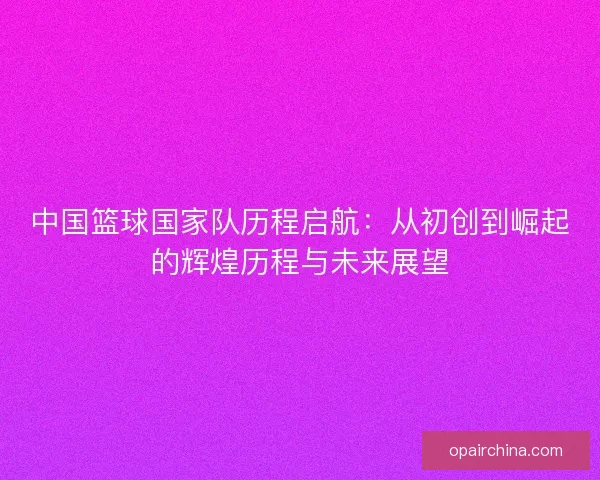 中国篮球国家队历程启航：从初创到崛起的辉煌历程与未来展望
