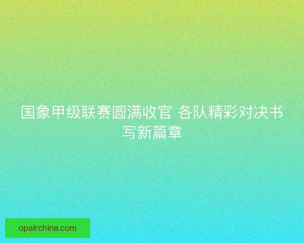 国象甲级联赛圆满收官 各队精彩对决书写新篇章