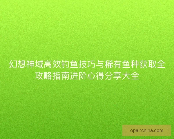 幻想神域高效钓鱼技巧与稀有鱼种获取全攻略指南进阶心得分享大全