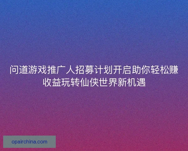 问道游戏推广人招募计划开启助你轻松赚收益玩转仙侠世界新机遇