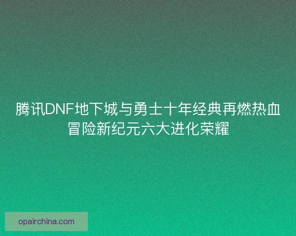 腾讯DNF地下城与勇士十年经典再燃热血冒险新纪元六大进化荣耀
