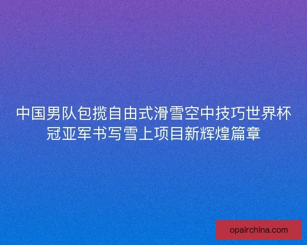 中国男队包揽自由式滑雪空中技巧世界杯冠亚军书写雪上项目新辉煌篇章 中国男队包揽自由式滑雪空中技巧世界杯冠亚军书写雪上项目新辉煌篇章